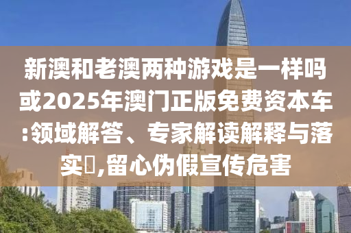新澳和老澳两种游戏是一样吗或2025年澳门正版免费资本车:领域解答、专家解读解释与落实​,留心伪假宣传危害